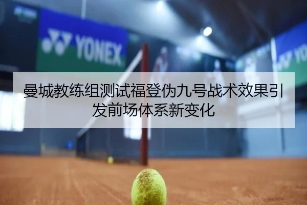曼城教练组测试福登伪九号战术效果引发前场体系新变化
