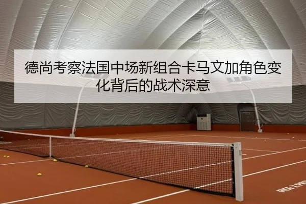 德尚考察法国中场新组合卡马文加角色变化背后的战术深意