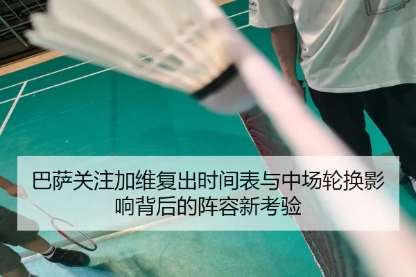 巴萨关注加维复出时间表与中场轮换影响背后的阵容新考验