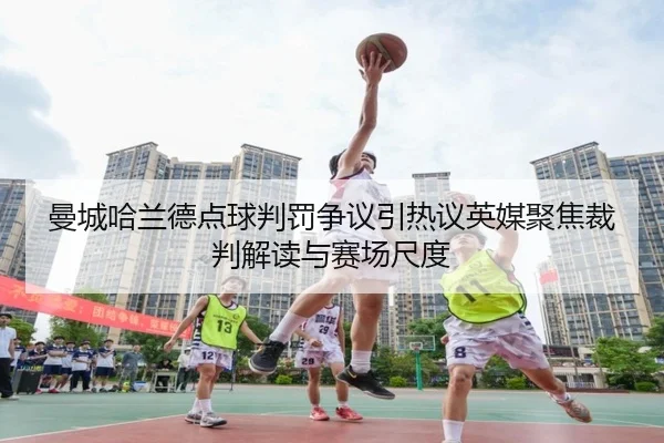 曼城哈兰德点球判罚争议引热议英媒聚焦裁判解读与赛场尺度