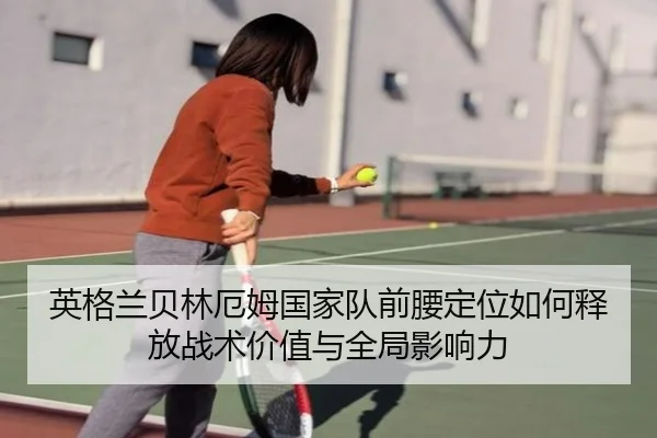 英格兰贝林厄姆国家队前腰定位如何释放战术价值与全局影响力