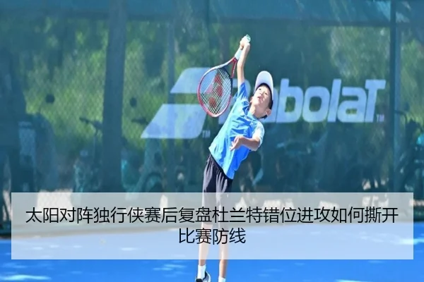 太阳对阵独行侠赛后复盘杜兰特错位进攻如何撕开比赛防线