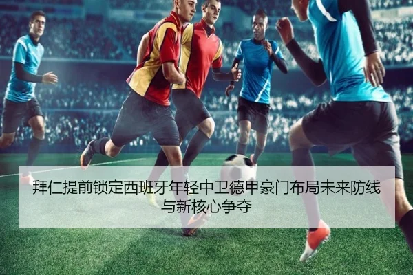 拜仁提前锁定西班牙年轻中卫德甲豪门布局未来防线与新核心争夺